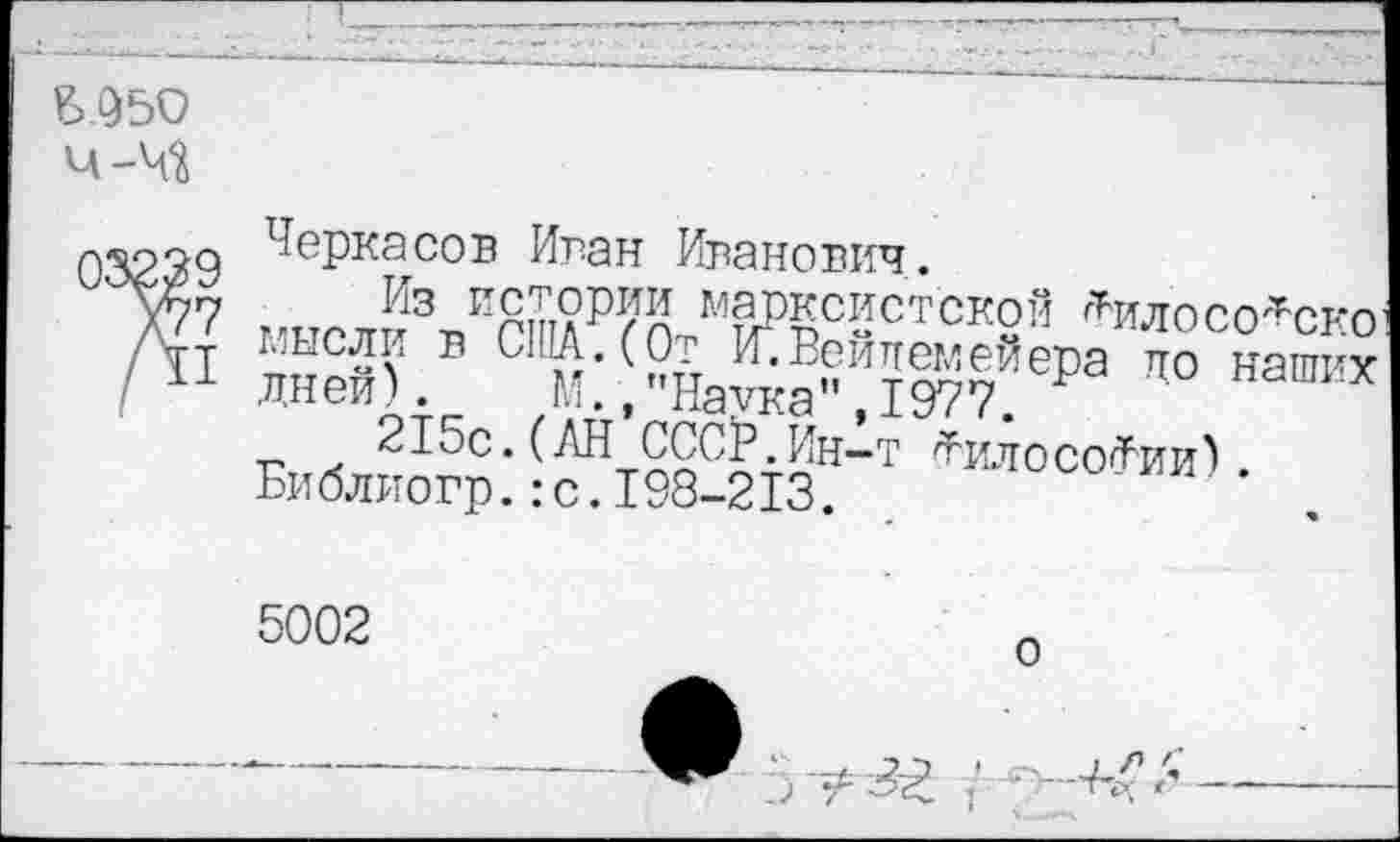 ﻿Б 950 Ч-М
03239 Х77 /II
Черкасов Иван Иванович.
Из истории марксистской Дилосо^скп мысли в США.(От Мейлемейера до наох Дней) ,М.,"Наука",1977. Р
215с.(АН СССР.Ин-т ^илосо^ии).
Библиогр.:с.198-213.
5002